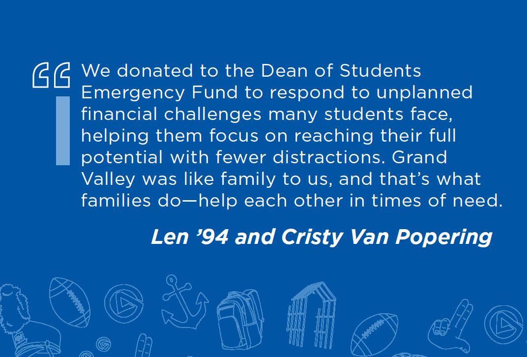 We donated to the Dean of Students Emergency Fund to respond to unplanned financial challenges many students face, helping them focus on reaching their full potential with fewer distractions. Grand Valley was like family to us, and that's what families do - help each other in times of need. Len '94 and Cristy Van Popering